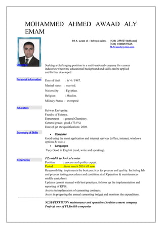 MOHAMMED AHMED AWAAD ALY
EMAM
Objective Seeking a challenging position in a multi-national company for cement
industries where my educational background and skills can be applied
and further developed.
Personal Information Date of birth : 6/ 4 / 1987.
Marital status : married.
Nationality : Egyptian.
Religion : Muslim.
Military Status : exempted
Education
Helwan University.
Faculty of Science.
Department : general Chemistry.
General grade: good. (73.5%)
Date of get the qualifications: 2008.
Summary of Skills
• Computer
Good using the most application and internet services (office, internet, windows
options & tools).
• Languages
Very Good in English (read, write and speaking).
Experience
FLsmidth technical center
Position : process and quality expert.
Period :from march 2016 till now
Responsibility: implements the best practices for process and quality. Including lab
and process testing procedures and condition at all Operation & maintenances
middle east plants.
Updates cement manual with best practices, follows up the implementation and
reporting of KPIS.
Assists in implantation of cementing contracts.
Assist in preparing the annual cementing budget and monitors the expenditure.
NLSUPERVISION maintenance and operation (Arabian cement company
Project) one of FLSmidth companies
10 A- azam st – helwan-cairo. (+20) 25552714(Home)
(+20) 01006557669-
M.3waaad@yahoo.com
 