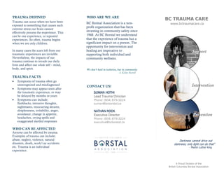 SUMAN HOTHI
Lead Trauma Clinician
Phone: (604) 879-3224
suman@bcborstal.ca
NATHAN ROCK
Executive Director
Phone: (604) 879-3224
executive@bcborstal.ca
TRAUMA DEFINED
BC Borstal Association is a non-
profit organization that has been
investing in community safety since
1948. At BC Borstal we understand
that the experience of trauma has a
significant impact on a person. The
opportunity for intervention and
healing are imperative to
supporting both individual and
community wellness.
WHO ARE WE ARE
We don’t heal in isolation, but in community
- S. Kelley Harrell
Trauma can occur when we have been
exposed to something that causes such
extreme stress our brain cannot
effectively process the experience. This
can be one experience, or repeated
experiences. So often, trauma begins
when we are only children.
In many cases the scars left from our
traumatic experiences are invisible.
Nevertheless, the impacts of our
trauma continue to invade our daily
lives and affect our whole self – mind,
body, and spirit.
TRAUMA FACTS
 Symptoms of trauma often go
unrecognized and misdiagnosed
 Symptoms may appear soon after
the traumatic experience, or may
be delayed by months or years
 Symptoms can include;
flashbacks, intrusive thoughts,
nightmares, reoccurring dreams,
sleeplessness, irritability, anger,
avoidance, change in appetite,
headaches, crying spells and
exaggerated startled responses
WHO CAN BE AFFECTED
Anyone can be affected by trauma.
Examples of trauma can include;
abuse, neglect, violence, natural
disasters, death, work/car accidents
etc. Trauma is an individual
experience.
CONTACT US!
BC TRAUMA CARE
www.bctraumacare.ca
Darkness cannot drive out
darkness; only light can do that”
- Martin Luther King
Support
Intervention
Prevention
A Proud Division of the
British Columbia Borstal Association
 
