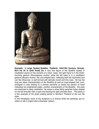 Example 3 Large Seated Buddha, Thailand, 14th/15th Century, Bronze,
30.5 ins 34 in (with finial) (h) A very fine figure of the Buddha seated in
meditation asana on the remains of a lotus base. His right hand is in the Earth-
touching gesture (bhumisparsa mudra), while the left hand is in a meditation
gesture (dhyana mudra). His oval shaped face, reflecting both the Sukhothai and
Lan Na influences, is well formed with delicate mouth and fine nose. He has the
long ear lobes characteristics of the Buddha as well as snail-shaped hair curls,
arranged in rows leading to a domed ushnisha (a raised top section of head
indicating his enlightened state), another characteristic of the Buddha. His eyes
are downcast in deep meditation. He wears a close fitting sanghati (robe) draped
on his left shoulder with a sash and leaving his right shoulder bare. The piece is
a fine example of the great casting period in Northern Thailand of the Lan Na
style.
In the Himalayas much of the sculpture is in bronze while the paintings are on
cotton or silk in bright colors (Example below).
 