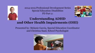2014-2015 Professional Development Series
Special Education Disabilities
PD Part 2:
Understanding ADHD
and Other Health Impairments (OHI)
Presented by: Melanie Garcia, Special Education Coordinator
and Christina Saad, School Psychologist
 
