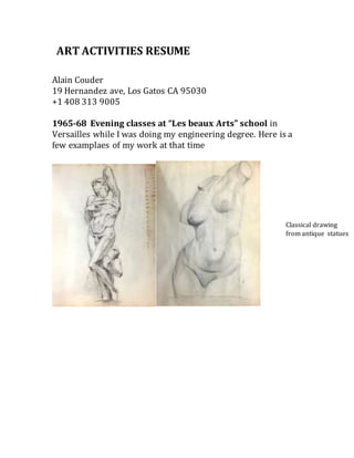 Alain Couder
19 Hernandez ave, Los Gatos CA 95030
+1 408 313 9005
1965-68 Evening classes at “Les beaux Arts” school in
Versailles while I was doing my engineering degree. Here is a
few examplaes of my work at that time
ART ACTIVITIES RESUME
Classical drawing
from antique statues
 