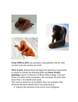 From 1998 to 2013 my executive reponsibilites left me with
no time to do any serious art work
2013 to now. Retired from the high tech indusrtry, I went back
to school to refresh my drawing skills and learn Acrylic
painting. I spent 3 semesters at West Valley college. I am part
of the Los Gatos Artist association. We are about 10 artist who
draw from a live model each week.
This work is shown in my portfolio. Here are examples that
illustrate the three themes that I am interested in,
 Capture the imresion of my travel, here Patagonia
 