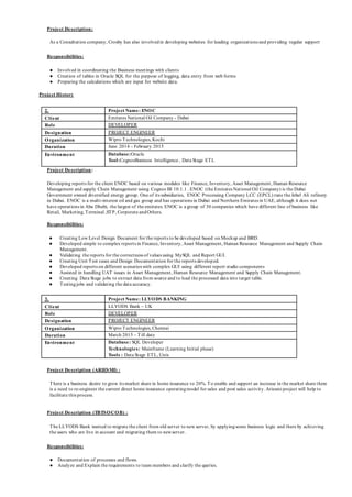 Project Description:
As a Consultation company, Crosby has also involvedin developing websites for leading organizations and providing regular support
Responsibilities:
● Involved in coordinating the Business meetings with clients
● Creation of tables in Oracle SQL for the purpose of logging, data entry from web forms
● Preparing the calculations which are input for website data.
Project History
2. Project Name: ENOC
Client Emirates National Oil Company - Dubai
Role DEVELOPER
Designation PROJECT ENGINEER
Organization Wipro Technologies, Kochi
Duration June 2014 – February 2015
Environment Database:Oracle
Tool:CognosBusiness Intelligence , Data Stage ETL
Project Description:
Developing reports for the client ENOC based on various modules like Finance, Inventory, Asset Management, Human Resource
Management and supply Chain Management using Cognos BI 10.1.1 . ENOC (the Emirates National Oil Company) is the Dubai
Government owned diversified energy group. One of its subsidiaries, ENOC Processing Company LCC (EPCL) runs the Jebel Ali refinery
in Dubai. ENOC is a multi-interest oil and gas group and has operations in Dubai and Northern Emirates in UAE, although it does not
have operations in Abu Dhabi, the largest of the emirates. ENOC is a group of 30 companies which have different line of business like
Retail, Marketing, Terminal ,STP, Corporate andOthers.
Responsibilities:
● Creating Low Level Design Document for the reports to be developed based on Mockup and BRD.
● Developed simple to complex reports in Finance, Inventory, Asset Management, Human Resource Management and Supply Chain
Management.
● Validating the reports for the correctness of values using MySQL and Report GUI.
● Creating Unit Test cases and Design Documentation for the reports developed.
● Developed reports on different scenarios with complex GUI using different report studio components
● Assisted in handling UAT issues in Asset Management, Human Resource Management and Supply Chain Management.
● Creating Data Stage jobs to extract data from source and to load the processed data into target table.
● Testingjobs and validating the data accuracy.
3. Project Name: LLYODS BANKING
Client LLYODS Bank – UK
Role DEVELOPER
Designation PROJECT ENGINEER
Organization Wipro Technologies, Chennai
Duration March 2015 – Till date
Environment Database: SQL Developer
Technologies: Mainframe (Learning Initial phase)
Tools : Data Stage ETL, Unix
Project Description (ARIESMI) :
There is a business desire to grow its market share in home insurance to 20%. To enable and support an increase in the market share there
is a need to re-engineer the current direct home insurance operatingmodel for sales and post sales activity. Ariesmi project will help to
facilitate this process.
Project Description (TBTSOCOB) :
The LLYODS Bank wanted to migrate the client from old server to new server, by applyingsome business logic and there by achieving
the users who are live in account and migrating them to newserver.
Responsibilities:
● Documentation of processes and flows.
● Analyze and Explain the requirements to team members and clarify the queries.
 