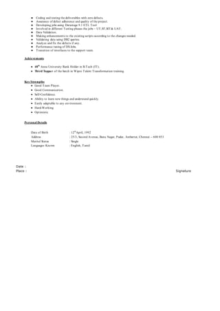 ● Coding and testing the deliverables with zero defects.
● Assurance of defect adherence and quality of the project.
● Developing jobs using Datastage 9.1 ETL Tool
● Involved in different Testing phases the jobs – UT,ST,SIT& UAT.
● Data Validation.
● Making enhancements to the existing scripts according to the changes needed.
● Validating data using DB2 queries.
● Analyze and fix the defects if any.
● Performance tuning of DS Jobs.
● Transition of interfaces to the support team.
Achievements
 48th
Anna University Rank Holder in B.Tech (IT).
 Third Topper of the batch in Wipro Talent Transformation training.
Key Strengths
 Good Team Player.
 Good Communication.
 Self-Confidence.
 Ability to learn new things and understand quickly.
 Easily adaptable to any environment.
 Hard-Working.
 Optimistic
Personal Details
Date of Birth : 12th
April, 1992
Address : 25/3, Second Avenue, Banu Nagar, Pudur, Ambattur, Chennai – 600 053
Marital Status : Single
Languages Known : English, Tamil
Date :
Place : Signature
 