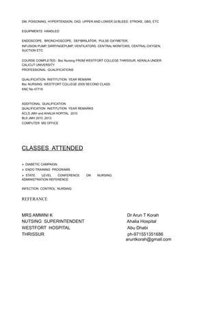 DM, POISONING, HYPERTENSION, CKD, UPPER AND LOWER GI BLEED, STROKE, GBS, ETC
EQUIPMENTS HANDLED
ENDOSCOPE, BRONCHOSCOPE, DEFIBRILATOR, PULSE OXYMETER,
INFUSION PUMP, SIRRYNGEPUMP, VENTILATORS, CENTRAL MONITORS, CENTRAL OXYGEN,
SUCTION ETC
COURSE COMPLETED : Bsc Nursing FROM WESTFORT COLLEGE THRISSUR, KERALA UNDER
CALICUT UNIVERSITY
PROFESSIONAL QUALIFICATIONS
QUALIFICATION INSTITUTION YEAR REMARK
Bsc NURSING WESTFORT COLLEGE 2009 SECOND CLASS
KNC No 47718
ADDITIONAL QUALIFICATION
QUALIFICATION INSTITUTION YEAR REMARKS
ACLS JMH and AHALIA HOPITAL 2010
BLS JMH 2010 ,2013
COMPUTER MS OFFICE
CLASSES ATTENDED
 DIABETIC CAMPAIGN
 ENDO TRAINING PROGRAMS
 STATE LEVEL CONFERENCE ON NURSING
ADMINISTRATION REFERENCE
INFECTION CONTROL NURSING
REFERANCE
MRS AMMINI K Dr Arun T Korah
NUTSING SUPERINTENDENT Ahalia Hospital
WESTFORT HOSPITAL Abu Dhabi
THRISSUR ph-971551351686
aruntkorah@gmail.com
 