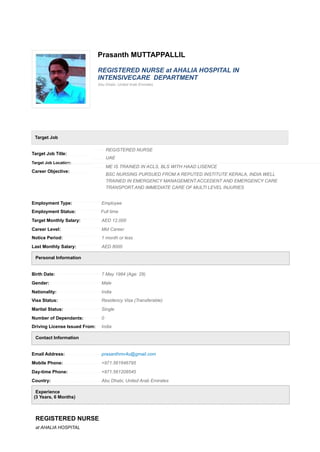 Prasanth MUTTAPPALLIL
REGISTERED NURSE at AHALIA HOSPITAL IN
INTENSIVECARE DEPARTMENT
Abu Dhabi, United Arab Emirates
Target Job
Target Job Title:
Target Job Location:
Career Objective:
REGISTERED NURSE
UAE
ME IS TRAINED IN ACLS, BLS WITH HAAD LISENCE
BSC NURSING PURSUED FROM A REPUTED INSTITUTE KERALA, INDIA.WELL
TRAINED IN EMERGENCY MANAGEMENT.ACCEDENT AND EMERGENCY CARE
TRANSPORT.AND IMMEDIATE CARE OF MULTI LEVEL INJURIES
Employment Type: Employee
Employment Status: Full time
Target Monthly Salary: AED 12,000
Career Level: Mid Career
Notice Period: 1 month or less
Last Monthly Salary: AED 8000
Personal Information
Birth Date: 7 May 1984 (Age: 29)
Gender: Male
Nationality: India
Visa Status: Residency Visa (Transferable)
Marital Status: Single
Number of Dependants: 0
Driving License Issued From: India
Contact Information
Email Address: prasanthmv4u@gmail.com
Mobile Phone: +971.561646795
Day-time Phone: +971.561208545
Country: Abu Dhabi, United Arab Emirates
Experience
(3 Years, 6 Months)
REGISTERED NURSE
at AHALIA HOSPITAL
 