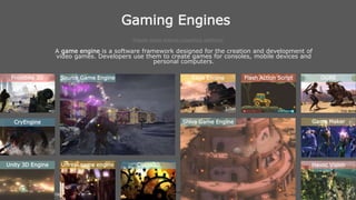 Game Architecture and
Programming
St. Vincent Palloti College of Engineering
and Technology
Gaming Engines
Popular Game engines supporting platforms
A game engine is a software framework designed for the creation and development of
video games. Developers use them to create games for consoles, mobile devices and
personal computers.
Frostbite 3D Source Game Engine Rage Engine Flash Action Script OGRE
Unity 3D Engine Unreal game engine
Shiva Game Engine
Havoc Vision
CryEngine Game Maker
Cocos2D
 