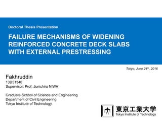 FAILURE MECHANISMS OF WIDENING
REINFORCED CONCRETE DECK SLABS
WITH EXTERNAL PRESTRESSING
Tokyo, June 24th, 2016
Fakhruddin
13D51340
Supervisor: Prof. Junichiro NIWA
Graduate School of Science and Engineering
Department of Civil Engineering
Tokyo Institute of Technology
Doctoral Thesis Presentation
東京工業大学
Tokyo Institute of Technology
 