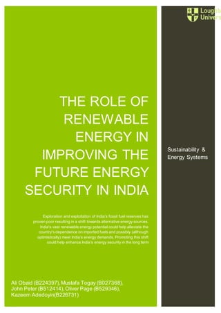 0
THE ROLE OF
RENEWABLE
ENERGY IN
IMPROVING THE
FUTURE ENERGY
SECURITY IN INDIA
Exploration and exploitation of India’s fossil fuel reserves has
proven poor resulting in a shift towards alternative energy sources.
India's vast renewable energy potential could help alleviate the
country's dependence on imported fuels and possibly (although
optimistically) meet India’s energy demands. Promoting this shift
could help enhance India’s energy security in the long term
Sustainability &
Energy Systems
Ali Obaid (B224397),Mustafa Togay (B027368),
John Peter (B512414),Oliver Page (B529346),
Kazeem Adedoyin(B226731)
 