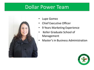 • Lupe Gomez
• Chief Executive Officer
• 9 Years Marketing Experience
• Keller Graduate School of
Management
• Master’s in Business Administration
Dollar Power Team
 