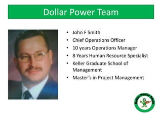 • John F Smith
• Chief Operations Officer
• 10 years Operations Manager
• 8 Years Human Resource Specialist
• Keller Graduate School of
Management
• Master’s in Project Management
Dollar Power Team
 