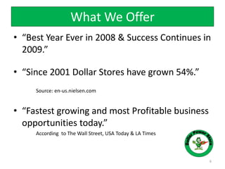 What We Offer
• “Best Year Ever in 2008 & Success Continues in
2009.”
• “Since 2001 Dollar Stores have grown 54%.”
Source: en-us.nielsen.com
• “Fastest growing and most Profitable business
opportunities today.”
According to The Wall Street, USA Today & LA Times
6
 
