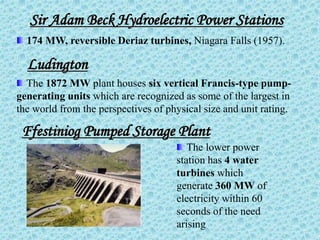 174 MW, reversible Deriaz turbines, Niagara Falls (1957).
Sir Adam Beck Hydroelectric Power Stations
Ludington
The 1872 MW plant houses six vertical Francis-type pump-
generating units which are recognized as some of the largest in
the world from the perspectives of physical size and unit rating.
Ffestiniog Pumped Storage Plant
The lower power
station has 4 water
turbines which
generate 360 MW of
electricity within 60
seconds of the need
arising
 