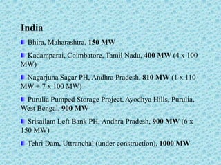 India
Bhira, Maharashtra, 150 MW
Kadamparai, Coimbatore, Tamil Nadu, 400 MW (4 x 100
MW)
Nagarjuna Sagar PH, Andhra Pradesh, 810 MW (1 x 110
MW + 7 x 100 MW)
Purulia Pumped Storage Project, Ayodhya Hills, Purulia,
West Bengal, 900 MW
Srisailam Left Bank PH, Andhra Pradesh, 900 MW (6 x
150 MW)
Tehri Dam, Uttranchal (under construction), 1000 MW
 