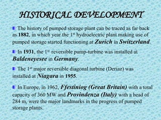 HISTORICAL DEVELOPMENT
The history of pumped storage plant can be traced as far back
as 1882, in which year the 1st hydroelectric plant making use of
pumped storage started functioning at Zurich in Switzerland.
In 1931, the 1st reversible pump-turbine was installed at
Baldeneyesee in Germany.
The 1st major reversible diagonal turbine (Deriaz) was
installed at Niagara in 1955.
In Europe, in 1962, Ffestiniog (Great Britain) with a total
capacity of 360 MW and Provindenza (Italy) with a head of
284 m, were the major landmarks in the progress of pumped
storage plants.
 
