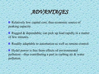 ADVANTAGES
Relatively low capital cost; thus economic source of
peaking capacity.
Rugged & dependable; can pick up load rapidly in a matter
of few minutes.
Readily adaptable to automation as well as remote-control.
Hydel power is free from effects of environmental
pollution—thus contributing a part in curbing air & water
pollution.
 