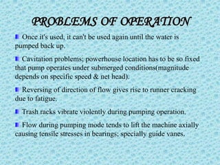 PROBLEMS OF OPERATION
Once it's used, it can't be used again until the water is
pumped back up.
Cavitation problems; powerhouse location has to be so fixed
that pump operates under submerged conditions(magnitude
depends on specific speed & net head).
Reversing of direction of flow gives rise to runner cracking
due to fatigue.
Trash racks vibrate violently during pumping operation.
Flow during pumping mode tends to lift the machine axially
causing tensile stresses in bearings; specially guide vanes.
 