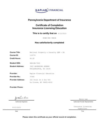 Pennsylvania Department of Insurance
Certificate of Completion
Insurance Licensing Education
This is to certify that on  9/15/2015
KYAW MIN THEIN
Has satisfactorily completed
Course Title: National Property & Casualty LEM ­ PA
Course ID: 114779
Credit Hours: 40.00
Student SSN: XXX­XX­7642
Student Address: 3922 HAVERFORD AVENUE
PHILADELPHIA, PA 19104
Provider: Kaplan Financial Education
Provider No.: 37680
Provider Address: 332 Front St S Ste 555
La Crosse, WI 54601­4010
Provider Phone:  
Kevin Lee
Authorized Signature Authorized Provider Representative
9/15/2015
Insurance Licensing
Supervisor
Date Title
Please retain this certificate as your official record of completion.
 
