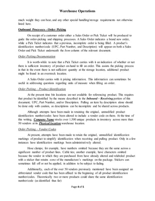 Warehouse Operations
Page 4 of 5
much weight they can bear, and any other special handling/storage requirements not otherwise
listed here.
Outbound Processes – Order Picking
On receipt of a customer order either a Sales Order or Pick Ticket will be produced to
guide the order-picking and shipping processes. A Sales Order indicates a brand new order,
while a Pick Ticket indicates that a previous, incomplete order is being filled. A product’s
identification number/code (UPC, Part Number, and Description) will appear on both a Sales
Order and Pick Ticket underneath the Item column of the relevant document.
Order Picking Documentation
It is worth-while to note that a Pick Ticket carries with it an indication of whether or not
there is sufficient inventory of product on-hand to fill an order. This assists the picking process
in that in the event there is not sufficient quantity at the storage location, additional product
might be found in an overstock location.
A Sales Order carries with it pricing information. This information can sometimes be
useful in addressing questions regarding units of measure when filling an order.
Order Picking – Product Identification
At the present time bin locations are not available for referencing product. This requires
that product be identified by the means described in the Inbound – Receiving portion of this
document; UPC, Part Number, and/or Description. Pulling an item by description alone should
be done only with caution, as descriptions can be incomplete and be shared across products.
Although attempts have been made in retaining the original, unmodified product
identification number/codes have been altered to include a vender code on them. At the time of
this writing, Company Name stocks over 1,500 unique products in inventory across more than
50 vendors at its Physical location warehouse location.
Order Picking – Vendor Codes
At present, attempts have been made to retain the original, unmodified identification
markings of product to simplify identification when receiving and pulling product. Only in a few
instances have identification markings been administratively altered.
Hose clamps; for example, have numbers omitted because they are the same across a
significant number of product lines. Cable ties; another example, have characters omitted
because the vendor in which they are purchased from have already altered and relabeled product
with a sticker that retains some of the manufacture’s markings on the package. Stickers can
sometimes fall off or not be applied; in addition to be subject to fading.
Additionally, each of the over 50 vendors previously mentioned have been assigned an
abbreviated vender code that has been affixed to the beginning of all product identification
number/codes. Theoretically two or more products could share the same identification
number/code (as identified thus far)
 