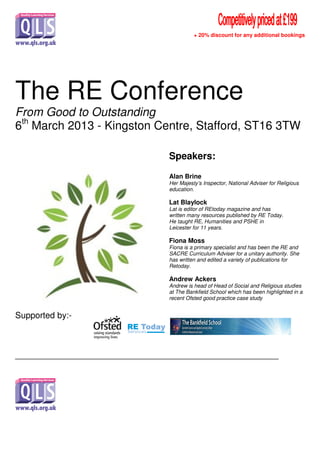 + 20% discount for any additional bookings
The RE Conference
From Good to Outstanding
6th
March 2013 - Kingston Centre, Stafford, ST16 3TW
Supported by:-
_______________________________________________________
Speakers:
Alan Brine
Her Majesty’s Inspector, National Adviser for Religious
education.
Lat Blaylock
Lat is editor of REtoday magazine and has
written many resources published by RE Today.
He taught RE, Humanities and PSHE in
Leicester for 11 years.
Fiona Moss
Fiona is a primary specialist and has been the RE and
SACRE Curriculum Adviser for a unitary authority. She
has written and edited a variety of publications for
Retoday.
Andrew Ackers
Andrew is head of Head of Social and Religious studies
at The Bankfield School which has been highlighted in a
recent Ofsted good practice case study
 