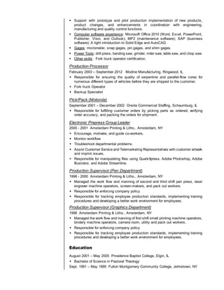  Support with prototype and pilot production implementation of new products,
product changes, and enhancements in coordination with engineering,
manufacturing and quality control functions.
 Computer software experience: Microsoft Office 2010 (Word, Excel, PowerPoint,
Publisher, Visio, and Outlook); MP2 (maintenance software); SAP (business
software); A light introduction to Solid Edge and AutoCAD.
 Gages: micrometer, snap gages, pin gages, and shim gages.
 Power Tools: drill press, banding saw, grinder, miter saw, table saw, and chop saw.
 Other skills: Fork truck operator certification.
Production Processor
February 2003 – September 2012 Modine Manufacturing, Ringwood, IL
 Responsible for ensuring the quality of serpentine and parallel-flow cores for
numerous different types of vehicles before they are shipped to the customer.
 Fork truck Operator
 Backup Specialist
Pick/Pack (Motorola)
September 2001 – December 2002 Onsite Commercial Staffing, Schaumburg, IL
 Responsible for fulfilling customer orders by picking parts as ordered, verifying
order accuracy, and packing the orders for shipment.
Electronic Prepress Group Leader
2000 - 2001 Amsterdam Printing & Litho., Amsterdam, NY
 Encourage, motivate, and guide co-workers.
 Monitor workflow
 Troubleshoot departmental problems.
 Assist Customer Service and Telemarketing Representatives with customer artwork
and imprint issues.
 Responsible for manipulating files using QuarkXpress, Adobe Photoshop, Adobe
Illustrator, and Adobe Streamline.
Production Supervisor (Pen Department)
1998 - 2000 Amsterdam Printing & Litho., Amsterdam, NY
 Managed the work flow and manning of second and third shift pen press, laser
engraver machine operators, screen-makers, and pack out workers.
 Responsible for enforcing company policy
 Responsible for tracking employee production standards, implementing training
procedures and developing a better work environment for employees.
Production Supervisor (Graphics Department)
1998 Amsterdam Printing & Litho., Amsterdam, NY
 Managed the work flow and manning of first shift small printing machine operators,
bindery machine operators, camera room, utility and pack out workers.
 Responsible for enforcing company policy
 Responsible for tracking employee production standards, implementing training
procedures and developing a better work environment for employees.
Education
August 2001 – May 2005 Providence Baptist College, Elgin, IL
 Bachelor of Science in Pastoral Theology
Sept. 1991 – May 1995 Fulton Montgomery Community College, Johnstown, NY
 