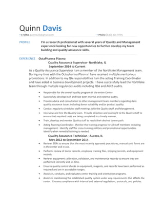 Quinn Davis
• E-MAIL quinnd25@gmail.com • Phone (630) 301-9795
PROFILE I’m a research professional with several years of Quality and Management
experience looking for new opportunities to further develop my team
building and quality assurance skills.
EXPERIENCE OctaPharma Plasma
Quality Assurance Supervisor- Northlake, IL
September 2014 to Current
As a Quality Assurance Supervisor I am a member of the Northlake Management team.
During my time with the Octapharma Plasma I have received multiple meritorious
promotions. In addition to my QA responsibilities I am the acting Training Coordinator
and have aided in business development projects. I have successfully lead the Northlake
team through multiple regulatory audits including FDA and AGES audits.
• Responsible for the overall quality program of the entire Center.
• Successfully develop staff and host both internal and external audits.
• Provide advice and consultation to other management team members regarding daily
quality assurance issues including donor suitability and/or product quality.
• Conduct regularly scheduled staff meetings with the Quality staff and Management.
• Interview and hire the Quality team. Provide direction and oversight to the Quality staff to
ensure that required tasks are being completed in a timely manner.
• Train, develop and mentor Quality staff to reach their desired career path.
• Acting Training Coordinator. Monitor the training progress for all staff members including
management. Identify staff for cross-training abilities and promotional opportunities.
Identify when remedial training is needed.
Quality Assurance Technician –Aurora, IL
May 2012 to September 2014
• Reviews SOPs to ensure that the most recently approved procedures, manuals and forms are
in the center and in use.
• Performs review of donor records, employee training files, shipping records, and equipment
records.
• Reviews equipment calibration, validation, and maintenance records to ensure they are
performed correctly and on time.
• Ensures quality control checks on equipment, reagents, and records have been performed as
required and are in acceptable ranges.
• Assists in, conducts, and evaluates center training and orientation programs.
• Assists in maintaining the established quality system under any requirements that affects the
center. Ensures compliance with internal and external regulations, protocols, and policies.
 