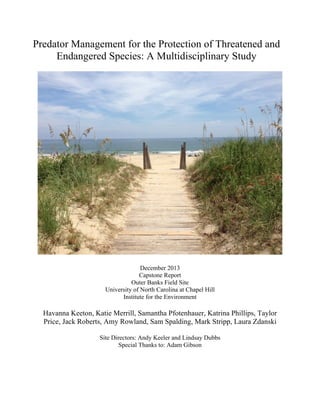 Predator Management for the Protection of Threatened and
Endangered Species: A Multidisciplinary Study
December 2013
Capstone Report
Outer Banks Field Site
University of North Carolina at Chapel Hill
Institute for the Environment
Havanna Keeton, Katie Merrill, Samantha Pfotenhauer, Katrina Phillips, Taylor
Price, Jack Roberts, Amy Rowland, Sam Spalding, Mark Stripp, Laura Zdanski
Site Directors: Andy Keeler and Lindsay Dubbs
Special Thanks to: Adam Gibson
	
  
 