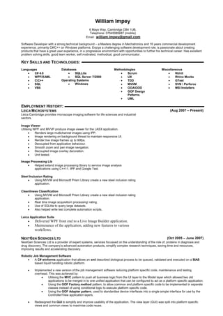 William Impey
6 Mays Way, Cambridge CB4 1UB.
Telephone: 07545585687 (mobile)
Email: william.impey@gmail.com
Software Developer with a strong technical background – a Masters degree in Mechatronics and 16 years commercial development
experience, primarily C#/C++ on Windows platforms. Enjoys a challenging software development role, is passionate about creating
products that have a great user experience, in a progressive environment with opportunities to further his technical career. Has excellent
problem solving skills, good team worker, self motivated, methodical, good communicator.
KEY SKILLS AND TECHNOLOGIES:
Languages
 C# 4.0
 WPF/XAML
 CC++
 SQL
 VB6
Databases
 SQLLite
 SQL Server 7/2000
Operating Systems
 Windows
Methodologies
 Scrum
 UX
 TDD
 MVVM
 OOAOOD
 GOF Design
Patterns
 UML
Miscellaneous
 NUnit
 Rhino Mocks
 GTest
 SVN  Perforce
 MSI Installers
EMPLOYMENT HISTORY:
LEICA MICROSYSTEMS (Aug 2007 – Present)
Leica Cambridge provides microscope imaging software for life sciences and industrial
sectors.
Image Viewer
Utilising WPF and MVVP produce image viewer for the LASX application.
 Renders large multichannel images using IPP.
 Image rendering on background thread to maintain responsive UI.
 Render live image frames up to 90fps.
 Decoupled from application behaviour.
 Smooth zoom and pan image navigation.
 Decoupled image overlay decoration.
 Unit tested.
Image Processing Lib
 Helped extend image processing library to service image analysis
applications using C++11, IPP and Google Test.
Steel Inclusion Rating
 Using MVVM and Microsoft Prism Library create a new steel inclusion rating
application.
Cleanliness Classification
 Using MVVM and Microsoft Prism Library create a new steel inclusion rating
application.
 Real time image acquisition processing rating.
 Use of SQLlite to query large datasets.
 Also helped write test complete automation scripts.
Leica Application Suite
 Delivered WPF front end to a Live Image Builder application.
 Maintenance of the application, adding new features to various
workflows.
NEXTGEN SCIENCES LTD (Oct 2005 – June 2007)
NextGen Sciences Ltd is a provider of expert systems, services focussed on the understanding of the role of, proteins in diagnosis and
drug discovery. The company’s advanced automation products, simplify complex research techniques, saving time and resources,
improving results and accelerating discovery.
Robotic Job Management Software
 A C# winforms application that allows an xml described biological process to be queued, validated and executed on a SIAS
based liquid handling robotic platform.
 Implemented a new version of the job management software reducing platform specific code, maintenance and testing
overhead. This was achieved by:
 Utilising the MVC pattern to push all business logic from the UI layer to the Model layer which allowed two old
applications to be merged in to one unified application that can be configured to act as a platform specific application.
 Using the GOF Factory method pattern, to allow common and platform specific code to be implemented in separate
classes instead of using conditional logic to execute platform specific code.
 Using the GOF Adapter pattern, used to standardise device interfaces into a single simple interface for use by the
Controller/View application layers.
 Redesigned the GUI to simplify and improve usability of the application. The view layer (GUI) was split into platform specific
views and common views to maximise code reuse.
 
