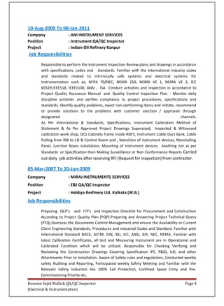 10-Aug-2009 To 08-Jan-2011
Company : ANI INSTRUMENT SERVICES
Position : Instrument QA/QC Inspector
Project : Indian Oil Refinery Kanpur
Job Responsibilities
Responsible to perform the instrument inspection Review plans and drawings in accordance
with specifications, codes and standards. Familiar with the International industry codes
and standards related to intrinsically safe systems and electrical systems for
Instrumentation such as; NFPA 70/NEC, NEMA 250, NEMA VE 1, NEMA VE 2, IEC
60529,IEEE518, IEEE1100, ANSI , ISA Conduct activities and inspection in accordance to
Project Quality Assurance Manual and Quality Control Inspection Plan. · Monitor daily
discipline activities and verifies compliance to project procedures, specifications and
standards. Identify quality problems, reject non-conforming items and initiate, recommend
or provide solutions to the problems with customer sanction / approvals through
designated channels.
As Per International & Standards, Specifications, Instrument Calibration Method of
Statement & As Per Approved Project Drawings Supervised, Inspected & Witnessed
calibration work shop, DCS Cabinets frame inside RIB’S, Instrument Cable Duct Bank, Cable
Pulling from RIB to J.B & Control Room and , Stanchion of instrument devices, Marshalling
Panel, Junction Boxes installation, Mounting of instrument devices. Anything not as per
Standards or Specification then Making Surveillance or Non Conformance Reports Carried
out daily job activities after receiving RFI (Request for inspection) from contractor.
05-Mar-2007 To 20-Jun-2009
Company : MIRAJ INSTRUMENTS SERVICES
Position : E&I QA/QC Inspector
Project : Haldiya Rerfinery Ltd. Kolkata (W.B.)
Job Responsibilities
Preparing QCP’s and ITP’s and Inspection Checklist for Procurement and Construction
According to Project Quality Plan (PQP).Preparing and Answering Project Technical Query
(PTQ).Overseas the Documents Control Management and ensure the Availability or Current
Client Engineering Standards, Procedures and industrial Codes and Standard. Familiar with
International Standard NACE, ASTM, DIN, BSI, IEC, ANSI, API, NEC, NEMA. Familiar with
latest Calibration Certificates, all test and Measuring Instrument are in Operational and
Calibrated Condition which will be utilized. Responsible for Checking Verifying and
Reviewing the Construction Drawings Covering Specification IFC, P&ID, ILD, and other
Attachments Prior to Installation. Aware of Safety rules and regulations, Conducted weekly
safety Auditing and Reporting, Participated weekly Safety Meeting and Familiar with the
Relevant Safety Induction like 100% Fall Protection, Confined Space Entry and Pre-
Commissioning Priority etc.
Resume Sajid Mallick QA/QC Inspector Page 4
(Electrical & Instrumentation)
 