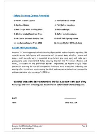 Safety Training Course Attended
1-Permit to Work Course 2- Medic First Aid course
3- Confined Space 4- PMC Safety Induction
5- Red Escape Mask Training Entry 6- Work at height
7- Electric Safety (Restricted Area) 8- Safety Induction course
9- IIF Course (Incident & Injury Free. 10- Basic Fire Fighting course
11- Sea Survival course From GTSC 12- General Safety Offshor&Basic
SAFETY RESPONSIBILITIES
Conduct TBT meeting periodically about using of proper PPE and quality talks regarding E&I
activities at site daily/weekly with sub-contractor’s personnel. Keep all safety records and
assures work permits were in restricted areas before any work start and make sure
precautions were implemented, follow ensuring that for fine Prevention effective and
lawful, Realization of fine prevention defects, Implements job hazard analysis safety
precaution. Carrying the hot and cold permits in various areas as required. Attending the
weekly safety huddle and housekeeping. Establish and maintain a professional relationship
with company and sub- contractor’s HSE Dept.
I declared that all the above statements are true & correct to the best of my
Knowledge and belief all my required documents will be forwarded whenever required.
DATE ……………………
TIME SAJID MALLICK
Resume Sajid Mallick QA/QC Inspector Page 5
(Electrical & Instrumentation)
 