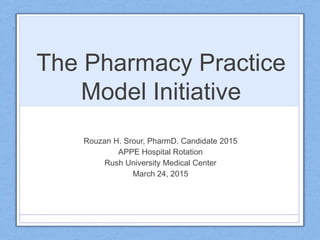 The Pharmacy Practice
Model Initiative
Rouzan H. Srour, PharmD. Candidate 2015
APPE Hospital Rotation
Rush University Medical Center
March 24, 2015
 
