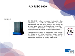 AIX RISC 6000
• El RS/6000 utiliza reducida instrucción Set
informática, un diseño de informática innovadora
desarrollada por IBM que simplifica los pasos del
proceso para acelerar la ejecución de comandos y
Advanced Interactive Executive (AIX),
implementación de IBM del sistema operativo UNIX.
• SPs han sido utilizados en tales tareas como mejorar
el tiempo y el clima, previsión, (selva pluvial),
simulación de explosiones nucleares y derrotar a los
campeones del mundo de ajedrez (Deep Blue).
 