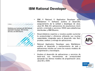 IBM Rational Developer
• IBM ® Rational ® Application Developer para
WebSphere ® Software acelera el desarrollo,
aseguramiento de la calidad y despliegue de Java,
Java EE, Web 2.0, aplicaciones de arquitectura móvil,
portal y orientada a servicios (SOA) para plataformas
distribuidas y IBM Bluemix.
• Desarrolladores expertos y novatos pueden aumentar
la productividad y eficiencia utilizando sus muchas
capacidades integradas para el desarrollo más fácil,
pruebas, análisis y entrega de aplicaciones.
• Rational Application Developer para WebSphere:
acelera el desarrollo y mantenimiento de web y
aplicaciones móviles así como los nuevos modelos de
programación y tecnologías.
• Acelera el desarrollo de aplicaciones y servicios de
back-end con herramientas de productividad
apoyando los últimos modelos de programación Java,
Java EE y SOA.
 