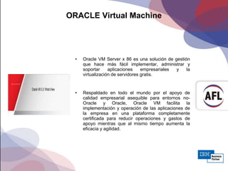 ORACLE Virtual Machine
• Oracle VM Server x 86 es una solución de gestión
que hace más fácil implementar, administrar y
soportar aplicaciones empresariales y la
virtualización de servidores gratis.
• Respaldado en todo el mundo por el apoyo de
calidad empresarial asequible para entornos no-
Oracle y Oracle, Oracle VM facilita la
implementación y operación de las aplicaciones de
la empresa en una plataforma completamente
certificada para reducir operaciones y gastos de
apoyo mientras que al mismo tiempo aumenta la
eficacia y agilidad.
 