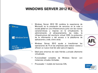 WINDOWS SERVER 2012 R2
• Windows Server 2012 R2 combina la experiencia de
Microsoft en la prestación de servicios en la nube a
escala global en una infraestructura junto con las nuevas
características y mejoras en la virtualización, la
administración, el almacenamiento, las redes, la
infraestructura del escritorio virtual (VDI), la protección
de la información y del acceso o la plataforma de
aplicaciones y web, entre otras.
• Windows Server 2012 ayuda a transformar las
operaciones de TI en las empresas para reducir costos y
ofrecer un nuevo nivel de valor para el negocio.
• Ideal para entornos de nube híbrida y privado altamente
virtualizado.
• Funcionalidad completa de Windows Server con
instancias virtuales ilimitadas.
• Procesador + modelo de licencias CAL
 