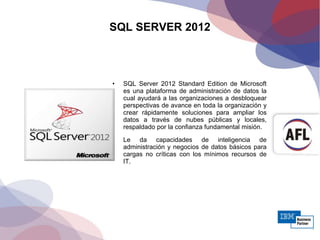 SQL SERVER 2012
• SQL Server 2012 Standard Edition de Microsoft
es una plataforma de administración de datos la
cual ayudará a las organizaciones a desbloquear
perspectivas de avance en toda la organización y
crear rápidamente soluciones para ampliar los
datos a través de nubes públicas y locales,
respaldado por la confianza fundamental misión.
• Le da capacidades de inteligencia de
administración y negocios de datos básicos para
cargas no críticas con los mínimos recursos de
IT.
 