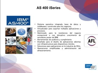 AS 400 iSeries
• Sistema operativo integrado, base de datos y
middleware, construido para los negocios.
• Virtualizador para soportar múltiples aplicaciones y
procesos.
• Optimizado para la resistencia del negocio
excepcional y nos disruptivo crecimiento de
servidores power de IBM.
• Herramientas de auditoria y cumplimiento.
• Diseñado para el diseño de aplicaciones abiertas
con infraestructura para dispositivos móviles.
• Soluciones para aplicaciones en la industria de ISVs.
• Operaciones simplificadas y administración del
almacenamiento.
 