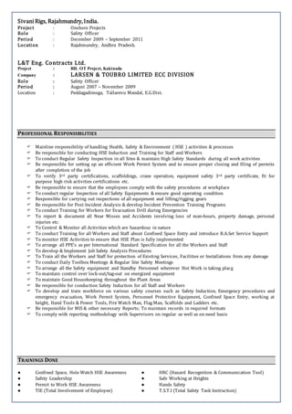 Sivani Rigs, Rajahmundry, India.
Project : Onshore Projects
Role : Safety Officer
Period : December 2009 – September 2011
Location : Rajahmundry, Andhra Pradesh.
L&T Eng. Contracts Ltd.
Project : RIL OT Project, Kakinada
Company : LARSEN & TOUBRO LIMITED ECC DIVISION
Role : Safety Officer
Period : August 2007 – November 2009
Location : Peddagadimoga, Tallarevu Mandal, E.G.Dist.
PROFESSIONAL RESPONSIBILITIES
 Mainline responsibility of handling Health, Safety & Environment ( HSE ) activities & processes
 Be responsible for conducting HSE Induction and Training for Staff and Workers
 To conduct Regular Safety Inspection in all Sites & maintain High Safety Standards during all work activities
 Be responsible for setting up an efficient Work Permit System and to ensure proper closing and filing of permits
after completion of the job
 To verify 3rd party certifications, scaffoldings, crane operation, equipment safety 3rd party certificate, fit for
purpose high risk activities certifications etc.
 Be responsible to ensure that the employees comply with the safety procedures at workplace
 To conduct regular Inspection of all Safety Equipments & ensure good operating condition
 Responsible for carrying out inspections of all equipment and lifting/rigging gears
 Be responsible for Post Incident Analysis & develop Incident Prevention Training Programs
 To conduct Training for Workers for Evacuation Drill during Emergencies
 To report & document all Near Misses and Accidents involving loss of man-hours, property damage, personal
injuries etc.
 To Control & Monitor all Activities which are hazardous in nature
 To conduct Training for all Workers and Staff about Confined Space Entry and introduce B.A.Set Service Support
 To monitor HSE Activities to ensure that HSE Plan is fully implemented
 To arrange all PPE’s as per International Standard Specification for all the Workers and Staff
 To develop & Implement Job Safety Analysis Procedures
 To Train all the Workers and Staff for protection of Existing Services, Facilities or Installations from any damage
 To conduct Daily Toolbox Meetings & Regular Site Safety Meetings
 To arrange all the Safety equipment and Standby Personnel wherever Hot Work is taking place
 To maintain control over lock-out/tag-out on energized equipment
 To maintain Good Housekeeping throughout the Plant Areas
 Be responsible for conduction Safety Induction for all Staff and Workers
 To develop and train workforce on various safety courses such as Safety Induction, Emergency procedures and
emergency evacuation, Work Permit System, Personnel Protective Equipment, Confined Space Entry, working at
height, Hand Tools & Power Tools, Fire Watch Man, Flag Man, Scaffolds and Ladders etc.
 Be responsible for MIS & other necessary Reports; To maintain records in required formats
 To comply with reporting methodology with Supervisors on regular as well as on need basis
TRAININGS DONE
● Confined Space, Hole Watch HSE Awareness ● HRC (Hazard Recognition & Communication Tool)
● Safety Leadership ● Safe Working at Heights
● Permit to Work HSE Awareness ● Hands Safety
● TIE (Total Involvement of Employee) ● T.S.T.I (Total Safety Task Instruction)
 
