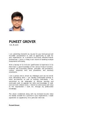PUNEET GROVER
CA, B.com
I am submitting herewith my resume for your kind perusal and
favorable consideration to seek an opportunity to work for
your organization. As a proactive and result oriented finance
professional, I have a strong track record of handling multiple
assignments efficiently.
With a backup of CA & B.com qualification & Experience in CA
Field have a good knowledge of the various finance functions,
financial and accounting policies, principles and procedures,
various corporate laws and procedures and statutory
enactments.
I am a person who is driven by challenges and I do not shrink
from demanding tasks. I am equally comfortable working in
team environment as well as working individually. I am
committed to the philosophy of lifetime learning and
continually seek to upgrade my skills and knowledge in work
and non-work related areas. I intend to continuously add value
to the organization I work for, through my professional
knowledge.
The above credentials along with my enclosed resume make
me ideally suitable for a position in your organization. I would
appreciate an opportunity for a personal interview.
PuneetGrover
 