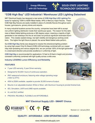 Energy Efficiency
with LED Technology
SOLID-STATE LIGHTING
TECHNOLOGY DATASHEET
has designed a new series of COB High Bay LED Lighting Fix-
tures for replacing 150W to 400W Metal Halide, HPS or Mercury Vapor fixtures. These
COB High Bay fixtures are easily installed in place of umbrella fixtures throughout ware-
houses, gymnasiums, grocery stores and airports.
In many industrial locations across the country, companies have been left to accept
non-uniform lighting distribution inside their warehouse space. The reason for this dark-
ness is Metal Halide lighting produces a 360 degree output, meaning a majority of light
generated is lost sideways into the air and does not produce significant downward illumi-
nation. This creates wasted energy, low light visibility and dangerous working condi-
tions. The higher the light fixture is placed, the worse Metal Halide bulbs perform.
Our COB High Bay family was designed to resolve this directional lighting problem
by using high power Chip On Board (COB) LED technology combined with our copper
inlay heat spreading and various degree lens, we can provide 100% of the light generated
in a downward direction and provide excellence in uniformity of light.
COB High Bay is recommended for applications 12 feet to 25 feet in height and provides
consistent uniformity combined with light quality across a wide area.
Industry LEADING Lumen Efficiency and Reliability
FEATURES
 7 year LED warranty, 5 year Driver warranty.
 Designed for 50,000+ hours of continuous operation.
 IP67 waterproof enclosure, featuring wide voltage operating range
(100V to 277V)
 40W to 250W available, capable to provide 30,000 lumens of output.
 Mounts in an adjustable bracket, White or Silver, with Aluminum housing to provide finished look.
 IES, Simulation, LM79 and LM80 reports available.
 UL and DLC certified
 PROVEN, RELIABLE, FLEXIBLE and AFFORDABLE.
MKT Electrical Supply LED - SMART Choice.
QUALITY - AFFORDABLE - LOW OPERATING COST - RELIABLE
“COB High Bay” LED Industrial / Warehouse LED Lighting Datasheet
Revision 1.2 - January 2014
www.mktelectricalsupply.com
MKT Electrical Supply
 