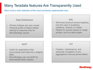 Many Teradata features Are Transparently Used
Here is but a short selection of the most commonly implemented ones
PPI
• Minimizes physical access targeting
only the rows of qualifying
partitions. Queries run faster.
• Helpful for queries based on range
access, such as date ranges
NoPI
• Useful for applications that
concurrently load data into a staging
table
• MicroStrategy can use NoPI for
intermediate table creation
AJI
• Creation, maintenance, and
automatic navigation of pre-
aggregations and pre-joined tables
Data Distribution
• Primary Indexes are very crucial
• Physical profile of tables relates
directly to response time for
MicroStrategy reports
 