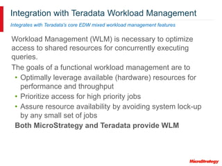 Integration with Teradata Workload Management
Integrates with Teradata's core EDW mixed workload management features
Workload Management (WLM) is necessary to optimize
access to shared resources for concurrently executing
queries.
The goals of a functional workload management are to
• Optimally leverage available (hardware) resources for
performance and throughput
• Prioritize access for high priority jobs
• Assure resource availability by avoiding system lock-up
by any small set of jobs
Both MicroStrategy and Teradata provide WLM
 