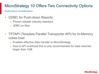 MicroStrategy 10 Offers Two Connectivity Options
Performance Considerations
• ODBC for Push-down Reports
o Proven reliable industry standard
o JDBC on Mac
• TPTAPI (Teradata Parallel Transporter API) for In-Memory
cubes load
o Enables effective data transfer to MicroStrategy
o Due to API overhead this is only recommended for data volumes
larger than 1GB
 