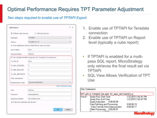Optimal Performance Requires TPT Parameter Adjustment
Two steps required to enable use of TPTAPI Export
1. Enable use of TPTAPI for Teradata
connection
2. Enable use of TPTAPI on Report
level (typically a cube report)
• If TPTAPI is enabled for a multi-
pass SQL report, MicroStrategy
only retrieves the final result set via
TPTAPI
• SQL View Allows Verification of TPT
Use
 