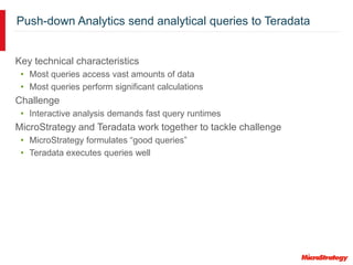 Push-down Analytics send analytical queries to Teradata
Key technical characteristics
• Most queries access vast amounts of data
• Most queries perform significant calculations
Challenge
• Interactive analysis demands fast query runtimes
MicroStrategy and Teradata work together to tackle challenge
• MicroStrategy formulates “good queries”
• Teradata executes queries well
 