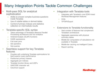 Many Integration Points Tackle Common Challenges
• Integration with Teradata tools
o Integrates with Teradata's core EDW mixed
Workload Management features
o Unity
o TPTAPI/Export
• Extensions to Teradata functionality
o Vast number of features that complement
Teradata's architecture
o Aggregate awareness with physical
summary tables
o Middle-tier computation of calculations not
available in Teradata
o Middle-tier caching via Intelligent Cubes
o Report caching
• Multi-pass SQL for analytical
sophistication
o Ability to answer complex business questions
inside Teradata
o Use of volatile tables or derived tables
o Control of primary indexes and statistics
collection on intermediate results
• Teradata-specific SQL syntax
o Takes advantage of Teradata's Massive Parallel
Processing architecture and rich analytics
o Ordered Analytic (OLAP) functions
o CASE expressions
o Full outer joins
o Set operators
o Sub queries
• Seamless support for key Teradata
features
o Couples with underlying Teradata optimizations for
best superior query performance
o Partitioned primary indexes
o Aggregate join indexes
o Teradata function library and UDFs
o UNICODE character set
o Columnar support
 