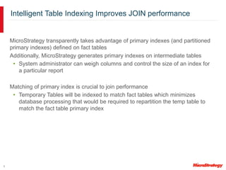 9
Intelligent Table Indexing Improves JOIN performance
MicroStrategy transparently takes advantage of primary indexes (and partitioned
primary indexes) defined on fact tables
Additionally, MicroStrategy generates primary indexes on intermediate tables
• System administrator can weigh columns and control the size of an index for
a particular report
Matching of primary index is crucial to join performance
• Temporary Tables will be indexed to match fact tables which minimizes
database processing that would be required to repartition the temp table to
match the fact table primary index
 
