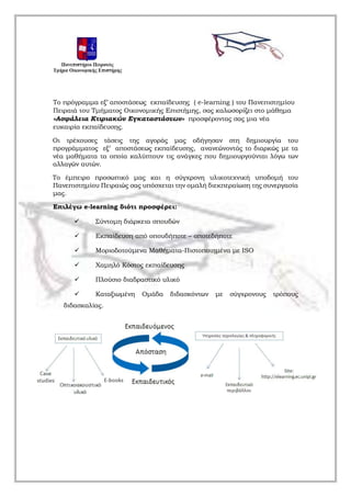 Το πρόγραμμα εξ’ αποστάσεως εκπαίδευσης ( e-learning ) του Πανεπιστημίου
Πειραιά του Τμήματος Οικονομικής Επιστήμης, σας καλωσορίζει στο μάθημα
«Ασφάλεια Κτιριακών Εγκαταστάσεων» προσφέροντας σας μια νέα
ευκαιρία εκπαίδευσης.
Οι τρέχουσες τάσεις της αγοράς μας οδήγησαν στη δημιουργία του
προγράμματος εξ’ αποστάσεως εκπαίδευσης, ανανεώνοντάς το διαρκώς με τα
νέα μαθήματα τα οποία καλύπτουν τις ανάγκες που δημιουργούνται λόγω των
αλλαγών αυτών.
Το έμπειρο προσωπικό μας και η σύγχρονη υλικοτεχνική υποδομή του
Πανεπιστημίου Πειραιώς σας υπόσχεται την ομαλή διεκπεραίωση της συνεργασία
μας.
Επιλέγω e-learning διότι προσφέρει:
 Σύντομη διάρκεια σπουδών
 Εκπαίδευση από οπουδήποτε – οποτεδήποτε
 Μοριοδοτούμενα Μαθήματα-Πιστοποιημένα με ISO
 Χαμηλό Κόστος εκπαίδευσης
 Πλούσιο διαδραστικό υλικό
 Καταξιωμένη Ομάδα διδασκόντων με σύγχρονους τρόπους
διδασκαλίας.
 