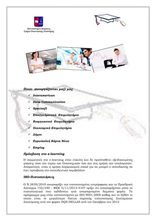 Ποιοι συνεργάζονται μαζί μας
 Interamerican
 Data Communication
 Specisoft
 Επαγγελματικό Επιμελητήριο
 Βιομηχανικό Επιμελητήριο
 Οικονομικό Επιμελητήριο
 Δήμοι
 Ευρωπαϊκή Κάρτα Νέων
 Employ
Πρόσβαση στο e-learning
H συμμετοχή στο e-learning είναι εύκολη και δε προϋποθέτει εξειδικευμένες
γνώσεις τόσο στο τομέα των Οικονομικών όσο και στη χρήση των υπολογιστών.
Απαραίτητη είναι η χρήση λογαριασμού email για να μπορεί ο σπουδαστής να
έχει πρόσβαση στο εκπαιδευτικό περιβάλλον.
ΙSO-Πιστοποιήσεις
Ο Ν.3839/2010 αναγνωρίζει την πιστοποιημένη επιμόρφωση και το Προεδρικό
Διάταγμα 152/240 – ΦΕΚ 5/11/2013-4107 ορίζει ότι αναγνωρίζονται μόνο τα
πιστοποιητικά που εκδίδονται από αναγνωρισμένο δημόσιο φορέα. Το
πρόγραμμα μας είναι πιστοποιημένο με ISO 9001:2008 καθώς και το ΙQNet το
οποίο είναι το μεγαλύτερο δίκτυο παροχής πιστοποίησης Συστημάτων
Διαχείρισης από τον φορέα DQS HELLAS από τον Οκτώβριο του 2012.
 