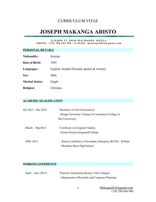 CURRICULUM VITAE
JOSEPH MAKANGA ARISTO
P . O . B O X 2 7 , 9 0 1 0 4 M A C H A K O S . K E N Y A
P H O N E : + 2 5 4 7 0 8 0 4 4 9 8 0 • E - M A I L : m a k a n g a 2 0 1 6 @ g m a i l . c o m
PERSONAL DETAILS
Nationality: Kenyan
Date of Birth: 1993
Languages: English, Swahili (Fluently spoken & written)
Sex: Male
Marital Status: Single
Religion: Christian
ACADEMIC QUALIFICATION
Oct 2012 – Dec 2015 Bachelors of Arts (Economics)
-Rongo University College (A Constituent College of
Moi University)
March – May2012 Certificate in Computer Studies
-Eastern Kenya Integrated College
2008 -2011 Kenya Certificate of Secondary Education (KCSE) - B Plain
- Mumbuni Boys High School
WORKING EXPERIENCE
April – July (2015) Practical Attachment (Kenya Utalii College)
- Department of Research and Cooperate Planning.
Makanga2016@gmail.com
+254 708 044 980
1
 